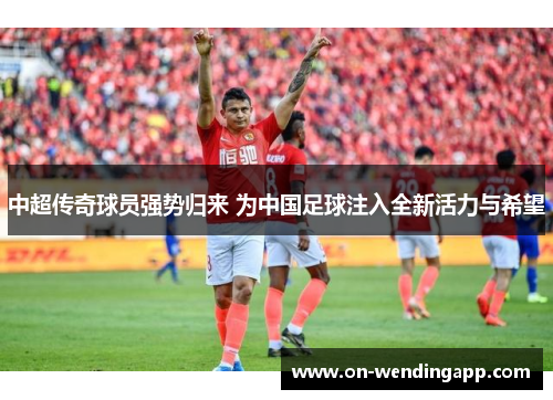 中超传奇球员强势归来 为中国足球注入全新活力与希望