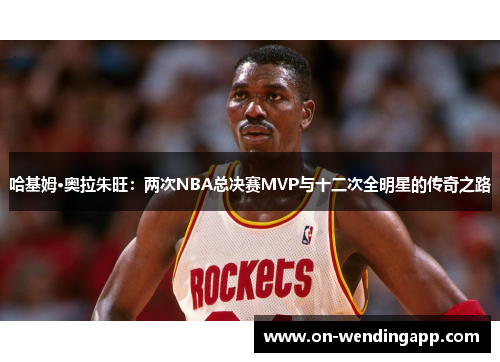哈基姆·奥拉朱旺：两次NBA总决赛MVP与十二次全明星的传奇之路