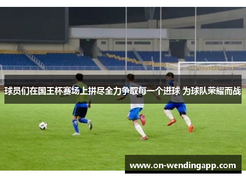 球员们在国王杯赛场上拼尽全力争取每一个进球 为球队荣耀而战