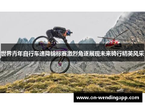 世界青年自行车速降锦标赛激烈角逐展现未来骑行精英风采