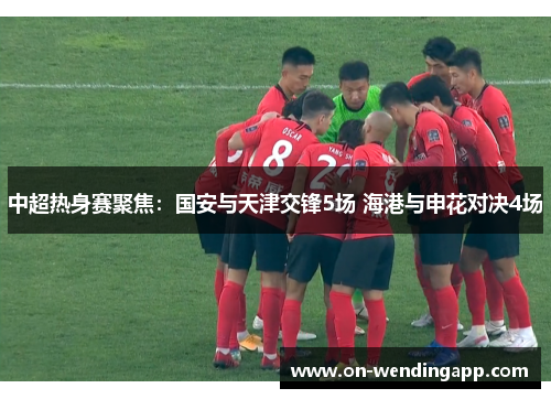 中超热身赛聚焦：国安与天津交锋5场 海港与申花对决4场